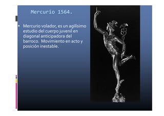 Mercurio 1564. 
 Mercurio volador, es un agilísimo 
estudio del cuerpo juvenil en 
diagonal anticipadora del 
barroco. Movimiento en acto y 
posición inestable. 
 