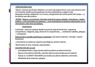 -PROPORCIÓN O NO 
 Fijarse si parece que la obra obedece a un canon de proporción en cuyo caso estamos ante 
un momento artístico preocupado por normas matemáticas o reglas o está 
desproporcionada ( adaptación a un marco, alargamiento de ciertas partes del cuerpo…) y 
los efectos que ello produce 
 -RITMO Reposo o movimiento. Describir actitud de reposo relajado ( hieratismo , rigidez, 
estático ) o de movimiento en potencia., ; si es movimiento en potencia relacionarlo con un 
ritmo lento y valor de lo psicológico. 
 movimiento 
 Comentad cómo se consigue desde el punto de vista de las formas . esquemas 
compositivos. ( diagonal, aspa, líneas en S o serpentinata, ….ondulación cabellos, pliegues 
, contraposto 
 Determinad su posible significado o contenido.( que quiere expresar, mensaje) : reposo 
hieratismo 
 ; movimiento en potencia: aspectos psicológicos, tensión interior, 
 Movimiento en acto: instante, expresividad… 
 LOS EFECTOS DE LA LUZ 
 el emplazamiento o lugar donde está la escultura ya determina la luz 
 fijarse en los efectos de brillo, colorido, blancura provocados por el material 
 Fijarse en CLAROS Y OSCUROS provocados por planos salientes y entrantes. 
 Modelado de la anatomía, pliegues 
 