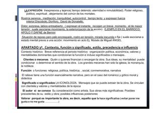 LA EXPRESIÓN Inexpresivos y lejanos( tiempo detenido: eternidad e inmutabilidad). Poder religioso, 
político, espiritual , alejamiento del común de los mortales. 
Rostros serenos , meditación, tranquilidad, autocontrol: tiempo lento y expresan fuerza 
interior:Díscobolo, Doríforo, David de Donatello. 
Dolor, sorpresa, labios entreabierto . ( expresan el instante, recogen un breve momento.: el de mayor 
tensión : suele asociarse movimiento, la exteriorización de la acción) . EJEMPLO EN EL BARROCO: 
APOLO Y DAFNE de Bernini 
Situación de reposo pero pelo encrespado, rostro en tensión, mirada iracunda o fija ( suele asociarse a 
estado mental previa a una acción: movimiento en acto Ej. Moisés de Miguel ÁNGEL 
APARTADO 3º. Contexto, función y significado, estilo, precedencia e influencis 
Contexto histórico: Breve referencia al periodo histórico: organización política, económica, valores y 
mentalidades dominantes que condicionan la función e incluso significados o mensajes.. 
Clientes o mecenas. Quién o quienes financian o encargan la obra. Sus ideas, su mentalidad puede 
condicionar o determinar el sentido de la obra. Los grandes mecenas han sido la iglesia, la monarquía, 
la nobleza. 
Función o funciones: religiosa, política, histórica, , social, conmemorativa, narrativa 
El relieve tiene una función esencialmente narrativa, pero en el caso del románico y gótico moral y 
didáctica 
Significado o significados LA ICONOLOGÍA. Mensajes que se puede extraer de la obra. Se vinculan 
con clientela y valores y mentalidades de la época 
El autor si se conoce Su consideración como artista. Sus obras más significativas: Posibles 
precedentes de su estilo y obra; posibles influencias posteriores 
Valorar porqué es importante la obra, es decir, aquello que la hace significativa ( evitar poner me 
gusta o no me gusta ……………….) 
 