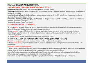 PAUTAS O GUIÓN ARQUITECTURA. 
I CLASIFICAR , SITUAR ESPACIO-TIEMPO, ESTILO 
Determinar lo que ves: planta, sección, alzado, exterior, fachada, interior, 
Tipología permite deducir la función: catedrales, monasterios, tumbas ; palacios, castillos , plazas, teatros , estaciones de 
ferrocarril, viviendas . 
Localización o emplazamiento del edificio o relación con su entorno. Su posible relación con el espacio circundante, 
ejemplo iglesia dominando una plaza 
Determinar el estilo, periodo o etapa , SITUANDOLO en el lugar y tiempo ( dónde y cuando) . La cronología si no exacta 
al menos aproximada por siglos. 
Nombre del edificio y Autor si se conoce 
II ANÁLISIS TÉCNICO Y FORMAL 
Si es una planta se puede deducir la forma , soportes, cubiertas , distribución del espacio ( número de naves en una 
catedral), las proporciones, sentido del espacio o eje predominante 
Si es un alzado o imagen del interior ten en cuenta: la altura o niveles , los muros, vanos .elementos sustentantes y 
sostenidos, la cubierta, sistema de contrarresto, sentido del espacio: unitario , compartimentado, la decoración, la 
iluminación , el color. 
Si es una fachada: niveles, elementos constructivos, decorativos, vanos. 
II . MATERIALES Y SISTEMAS CONSTRUCTIVOS. ( COMO SE HACE? ) 
Materiales y su aparejo, pobreza o riqueza. , visibles o están ocultos por la decoración 
Sistema constructivo :; arquitrabado o abovedado , dependiendo del sistema se emplean elementos sustentantes y de 
contrarresto. 
Elementos sustentantes y sostenidos 
Muro y vanos. Describir si predomina el muro o vano de ello se deduce la luz o no del interior, decorados o no, pesados o 
ligeros . Describe vanos su tamaño, su forma, si obedecen a un ritmo o sentido armónico. 
Identifica la presencia de columnas , pilares pilastras. Atención también a tipos de columnas y capiteles.( clásicos, 
historiados, vegetales, geométricos) y si además tienen otra función 
Si el sistema es arquitrabado analiza sus partes ( ejemplo entablamento) y el tipo de cierre que genera el ti 
 