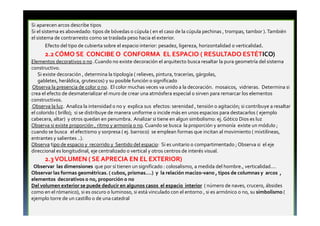 Si aparecen arcos describe tipos 
Si el sistema es abovedado: tipos de bóvedas o cúpula ( en el caso de la cúpula pechinas , trompas, tambor ). También 
el sistema de contrarresto como se traslada peso hacia el exterior. 
Efecto del tipo de cubierta sobre el espacio interior: pesadez, ligereza, horizontalidad o verticalidad. 
2.2 CÓMO SE CONCIBE O CONFORMA EL ESPACIO ( RESULTADO ESTÉTICO) 
Elementos decorativos o no .Cuando no existe decoración el arquitecto busca resaltar la pura geometría del sistema 
constructivo. 
Si existe decoración , determina la tipología ( relieves, pintura, tracerías, gárgolas, 
gabletes, heráldica, grutescos) y su posible función o significado 
Observa la presencia de color o no. El color muchas veces va unido a la decoración. mosaicos, vidrieras. Determina si 
crea el efecto de desmaterializar el muro de crear una atmósfera especial o sirven para remarcar los elementos 
constructivos. 
Observa la luz. Analiza la intensidad o no y explica sus efectos: serenidad , tensión o agitación; si contribuye a resaltar 
el colorido ( brillo); si se distribuye de manera uniforme o incide más en unos espacios para destacarlos ( ejemplo 
cabecera, altar) y otros quedan en penumbra. Analizar si tiene en algun simbolismo: ej. Gótico Dios es luz 
Observa si existe proporción , ritmo y armonía o no. Cuando se busca la proporción y armonía existe un módulo ; 
cuando se busca el efectismo y sorpresa ( ej. barroco) se emplean formas que incitan al movimiento ( mixtilíneas, 
entrantes y salientes ..). 
Observa tipo de espacio y recorrido y Sentido del espacio: Si es unitario o compartimentado ; Observa si el eje 
direccional es longitudinal, eje centralizado o vertical y otros centros de interés visual. 
2.3 VOLUMEN ( SE APRECIA EN EL EXTERIOR) 
Observar las dimensiones que por sí tienen un significado : colosalismo, a medida del hombre., verticalidad.... 
Observar las formas geométricas. ( cubos, prismas....) y la relación macizo-vano , tipos de columnas y arcos , 
elementos decorativos o no, proporción o no 
Del volumen exterior se puede deducir en algunos casos el espacio interior ( número de naves, crucero, ábsides 
como en el rómanico), si es oscuro o luminoso, si está vinculado con el entorno , si es armónico o no, su simbolismo ( 
ejemplo torre de un castillo o de una catedral 
 