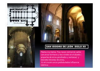 SAN ISIDORO DE LEÓN SIGLO XII 
Planta cruz latina. Tres naves central de cañón 
con arcos formeros y dos niveles en el alzado ( 
arquerías de arcos peraltados y ventanas) y 
laterales bóvedas de arista. 
En el crucero arcos polilobulados influencia 
islámica. 
 