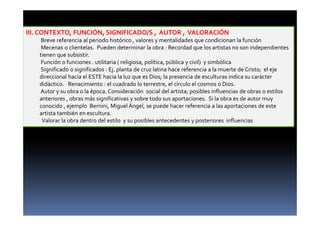 III. CONTEXTO, FUNCIÓN, SIGNIFICADO/S , AUTOR , VALORACIÓN 
Breve referencia al periodo histórico , valores y mentalidades que condicionan la función 
Mecenas o clientelas. Pueden determinar la obra : Recordad que los artistas no son independientes 
tienen que subsistir. 
Función o funciones . utilitaria ( religiosa, política, pública y civil) y simbólica 
Significado o significados : Ej. planta de cruz latina hace referencia a la muerte de Cristo; el eje 
direccional hacia el ESTE hacia la luz que es Dios; la presencia de esculturas indica su carácter 
didáctico. Renacimiento : el cuadrado lo terrestre, el círculo el cosmos o Dios. 
Autor y su obra o la época. Consideración social del artista; posibles influencias de obras o estilos 
anteriores , obras más significativas y sobre todo sus aportaciones. Si la obra es de autor muy 
conocido , ejemplo Bernini, Miguel Ángel, se puede hacer referencia a las aportaciones de este 
artista también en escultura. 
Valorar la obra dentro del estilo y su posibles antecedentes y posteriores influencias 
 