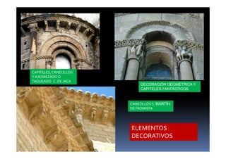 CAPITELES, CANECILLOS 
Y AJEDREZADO O 
TAQUEADO C. DE JACA 
DECORACIÓN GEOMÉTRICA Y 
CAPITELES FANTÁSTICOS 
CANECILLOS S. MARTÍN 
DE FROMISTA 
ELEMENTOS 
DECORATIVOS 
 