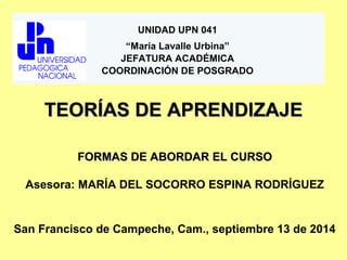 UNIDAD UPN 041 
“María Lavalle Urbina” 
JEFATURA ACADÉMICA 
COORDINACIÓN DE POSGRADO 
TTEEOORRÍÍAASS DDEE AAPPRREENNDDIIZZAAJJEE 
FFOORRMMAASS DDEE AABBOORRDDAARR EELL CCUURRSSOO 
Asesora: MARÍA DEL SOCORRO ESPINA RODRÍGUEZ 
San Francisco de Campeche, Cam., septiembre 13 de 2014 
 
