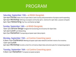 PROGRAM 
Saturday, September 13th – at READi Designlab 
2pm-4pm Pitches State of art of open data in each country and presentation of projects worth expanding 
4pm-6pm Workshop Defining a european community spirit, erasmus for open data: purpose and goals 
6pm-10pm Networking City Tour and Nantes by Night 
Sunday, September 14th – at READi Designlab 
10am-1pm Service Design Imagine the functioning of an Erasmus for Open Data 
1pm-2pm Lunch and Networking 
2pm-7pm Hackathon Transposing european open data projects 
Monday, September 15th – at Cantine Coworking space 
9.30am-12am Conference Meeting european open data networks and their visions of an erasmus 
12am-1pm Lunch 
2pm-6pm Workshop Co-write a chart for an Erasmus Open Data and action plan for transposing projects 
Tuesday, September 16th – at Cantine Coworking space 
9.30am-1pm Hackathon Transpose european projects 
 