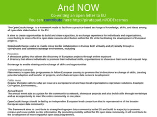 And NOW 
Co-writing an open letter to EU 
VERSION 3.0 (Work on progress) 
OPEN LETTER TO EUROPEAN COMMISSION 
You can contribute here http://piratepad.nl/ODErasmus 
WE NEED OPEN DATA INCENTIVES ! 
The OpenDataXchange is a framework made to facilitate a practice-based exchange of knowledge, skills, and ideas among 
all open data stakeholders in the EU. 
It aims to create opportunities to build and share capacities, to exchange experience for individuals and organizations, 
contributing to more effective open data resource distribution within the EU while facilitating the development of European 
projects. 
OpenDataXchange seeks to enable cross border collaboration in Europe both virtually and physically through a 
coordinated and coherent exchange environment. including 
Promotion 
A showcase gallery that allows the discovery of European projects through online exposure 
A directory that allows individuals to promote their individual skills, organisations to showcase their work and request help. 
Brokerage to enable sharing and exchange of skills and opportunities 
Transnational Exchange 
Placements in open data programmes in fellow European country to promote the bi-directional exchange of skills, creating 
potential adaption and transfer of projects, and enhanced open data network development 
Call to reuse 
Regular thematic calls to solve an issue at a european level and have local organizations coproduce solutions. Example: 
Corruption, Environment... 
Annual Event 
The annual event acts as a place for the community to network, showcase projects and also build skills through workshops 
and as an opportunity to meet the entire community in one place 
OpenDataXchange should be led by an independent European level consortium that is representative of the broader 
European open data community. 
This framework aims to contribute to strengthening open data community in the EU and build its capacity to promote, 
release and reuse public sector information. By promoting mobility within the EU open data community, it will contribute to 
the development of more impactful open data programmes. 
