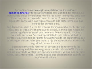 Aprendiendo como elegir una plataforma inversión en 
opciones binarias y tendrás transitada casi la mitad del camino. La 
importancia de las inversiones no sólo radica en la empresa en la que 
inviertes, sino a través de quien lo haces. Toma en cuenta los 
siguientes consejos e investiga acerca de si la plataforma que has 
elegido los cumple o no. 
Regulación: muchas fueron las estafas llevadas a cabo por brokers no 
regulados. El trabajar con uno que sí lo esté, elimina este riesgo. Un 
broker regulado es aquel que tiene una licencia que lo habilita a 
prestarte servicios. Se ven imposibilitados de estafar debido a 
controles que reciben por parte de auditorías de los organismos que 
se encargan de controlar que todo se rija de acuerdo a las normas de 
seguridad para el inversor. 
Buen porcentaje de retorno: el porcentaje de retorno de las 
inversiones que debemos asegurarnos es de más del 60%. Esta es 
una de las grande ventajas de opciones binarias, ya que nos permite 
saber, con anterioridad, la rentabilidad que obtendremos cuando las 
opciones finalicen. 
