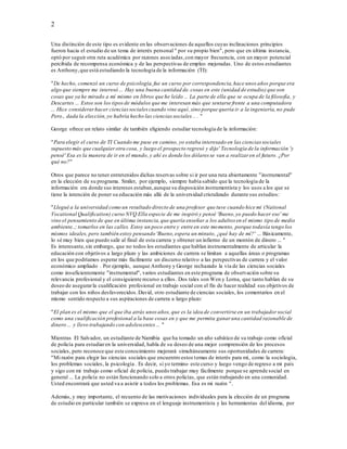 2
Una distinción de este tipo es evidente en las observaciones de aquellos cuyas inclinaciones principios
fueron hacia el estudio de un tema de interés personal " por su propio bien", pero que en última instancia,
optó por seguir otra ruta académica por razones asociadas,con mayor frecuencia, con un mayor potencial
percibida de recompensa económica y de las perspectivas de empleo mejoradas. Uno de estos estudiantes
es Anthony,que está estudiando la tecnología de la información (TI):
"De hecho, comenzó un curso de psicología,fue un curso por correspondencia,hace unos años porque era
algo que siempre me interesó ... Hay una buena cantidad de.cosas en este (unidad de estudio) que son
cosas que ya he mirado a mí mismo en libros que he leído ... La parte de ella que se ocupa de la filosofía, y
Descartes ... Estos son los tiposde módulos que me interesan más que sentarse frente a una computadora
... Hice considerarhacer cienciassociales cuando vine aquí, sino porque quería ir a la ingeniería,no pude
Pero., dada la elección,yo habría hecho las ciencias sociales .. . "
George ofrece un relato similar de también eligiendo estudiar tecnología de la información:
"Para elegir el curso de TI Cuando me puse en camino, yo estaba interesado en las ciencias sociales
supuesto más que cualquierotra cosa, y luego el prospecto regresó y dijo' Tecnología de la información 'y
pensé' Esa es la manera de ir en el mundo, y ahí es donde los dólares se van a realizar en el futuro. ¿Por
qué no?"
Otros que parece no tener entretenidos dichas reservas sobre si ir por una ruta abiertamente "instrumental"
en la elección de su programa. Smiler, por ejemplo, siempre había sabido que la tecnología de la
información era donde sus intereses estaban,aunque su disposición instrumentista y los usos a los que se
tiene la intención de poner su educación más allá de la universidad cristalizado durante sus estudios:
"Llegué a la universidad como un resultado directo de una profesor que tuve cuando hice mi (National
Vocational Qualification) curso NVQ Ella especie de me inspiró y pensé 'Bueno,yo puedo hacer eso' me
vino el pensamiento de que en última instancia,que quería enseñar a los adultos en el mismo tipo de medio
ambiente..; tomarlos en las calles. Estoy un poco entre y entre en este momento, porque todavía tengo los
mismos ideales, pero también estoy pensando 'Bueno,espera un minuto, ¿qué hay de mí?' ... Básicamente,
lo sé muy bien que puedo salir al final de esta carrera y obtener un infierno de un montón de dinero ... "
Es interesante,sin embargo, que no todos los estudiantes que hablan instrumentalmente de articular la
educación con objetivos a largo plazo y las ambiciones de carrera se limitan a aquellas áreas o programas
en los que podríamos esperar más fácilmente un discurso relativo a las perspectivas de carrera y el valor
económico ampliado . Por ejemplo, aunque Anthony y George rechazado la vía de las ciencias sociales
como insuficientemente "instrumental", varios estudiantes en este programa de observación sobre su
relevancia profesional y el consiguiente recurso a ellos. Dos tales son Wen y Lorna, que tanto hablan de su
deseo de asegurarla cualificación profesional en trabajo social con el fin de hacer realidad sus objetivos de
trabajar con los niños desfavorecidos.David, otro estudiante de ciencias sociales, los comentarios en el
mismo sentido respecto a sus aspiraciones de carrera a largo plazo:
"El plan es el mismo que el que iba atrás unos años, que es la idea de convertirse en un trabajador social
como una cualificación profesional a la base cosas en y que me permita ganar una cantidad razonable de
dinero ... y llevo trabajando con adolescentes ... "
Mientras El Salvador, un estudiante de Namibia que ha tomado un año sabático de su trabajo como oficial
de policía para estudiaren la universidad, habla de su deseo de una mejor comprensión de los procesos
sociales, pero reconoce que este conocimiento mejorará simultáneamente sus oportunidades de carrera:
"Mi razón para elegir las ciencias sociales que encuentro estos temas de interés para mí, como la sociología,
los problemas sociales, la psicología . Es decir, si yo termino este curso y luego vengo de regreso a mi país
y sigo con mi trabajo como oficial de policía, puedo trabajar muy fácilmente porque se aprende social en
general ... La policía no están funcionando solo a otros policías, que están trabajando en una comunidad.
Usted encontrará que usted va a asistir a todos los problemas. Esa es mi razón ".
Además, y muy importante, el recuento de las motivaciones individuales para la elección de un programa
de estudio en particular también se expresa en el lenguaje instrumentista y las herramientas del idioma, por
 