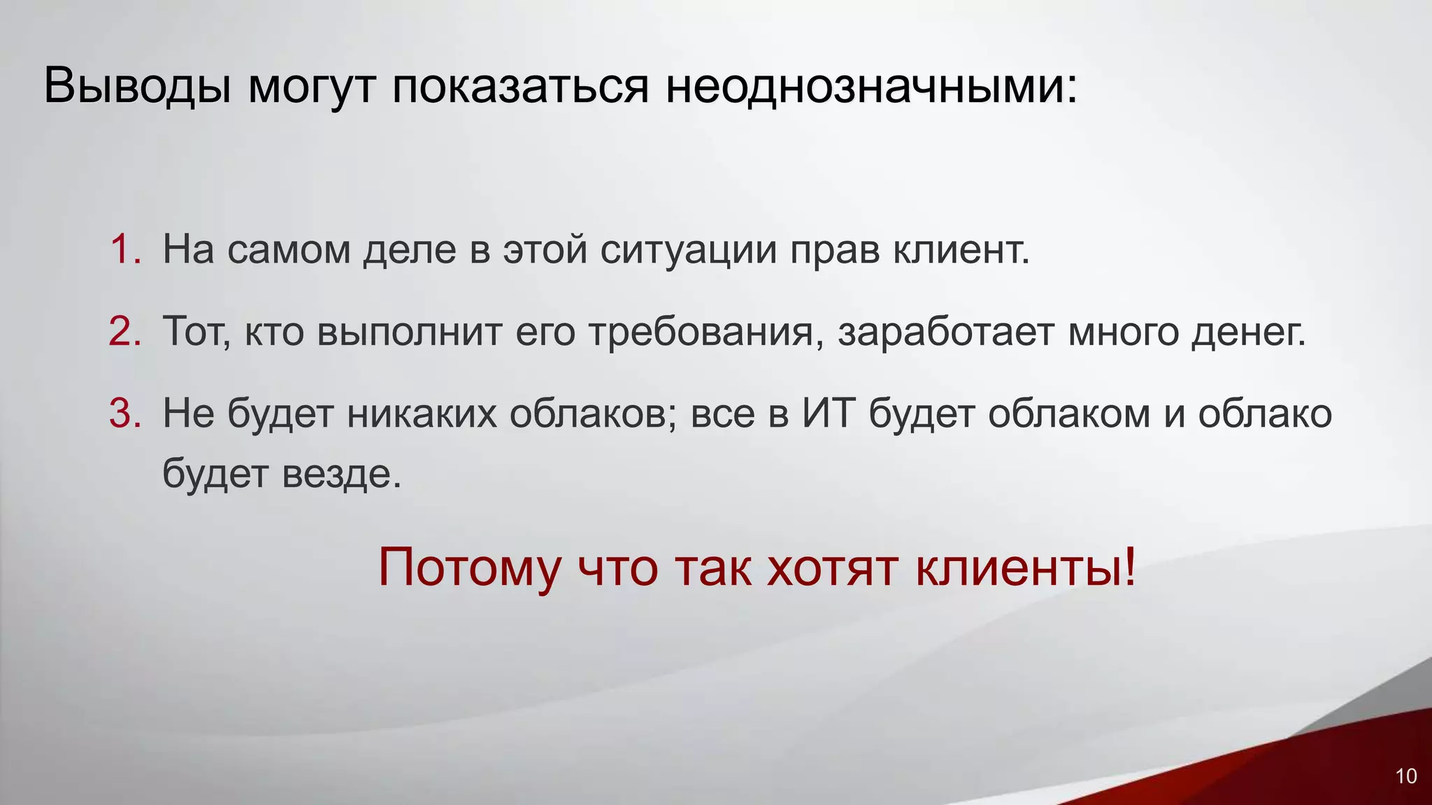 10 
Выводы могут показаться неоднозначными: 
1. На самом деле в этой ситуации прав клиент. 
2. Тот, кто выполнит его требования, заработает много денег. 
3. Не будет никаких облаков; все в ИТ будет облаком и облако 
будет везде. 
Потому что так хотят клиенты! 
 