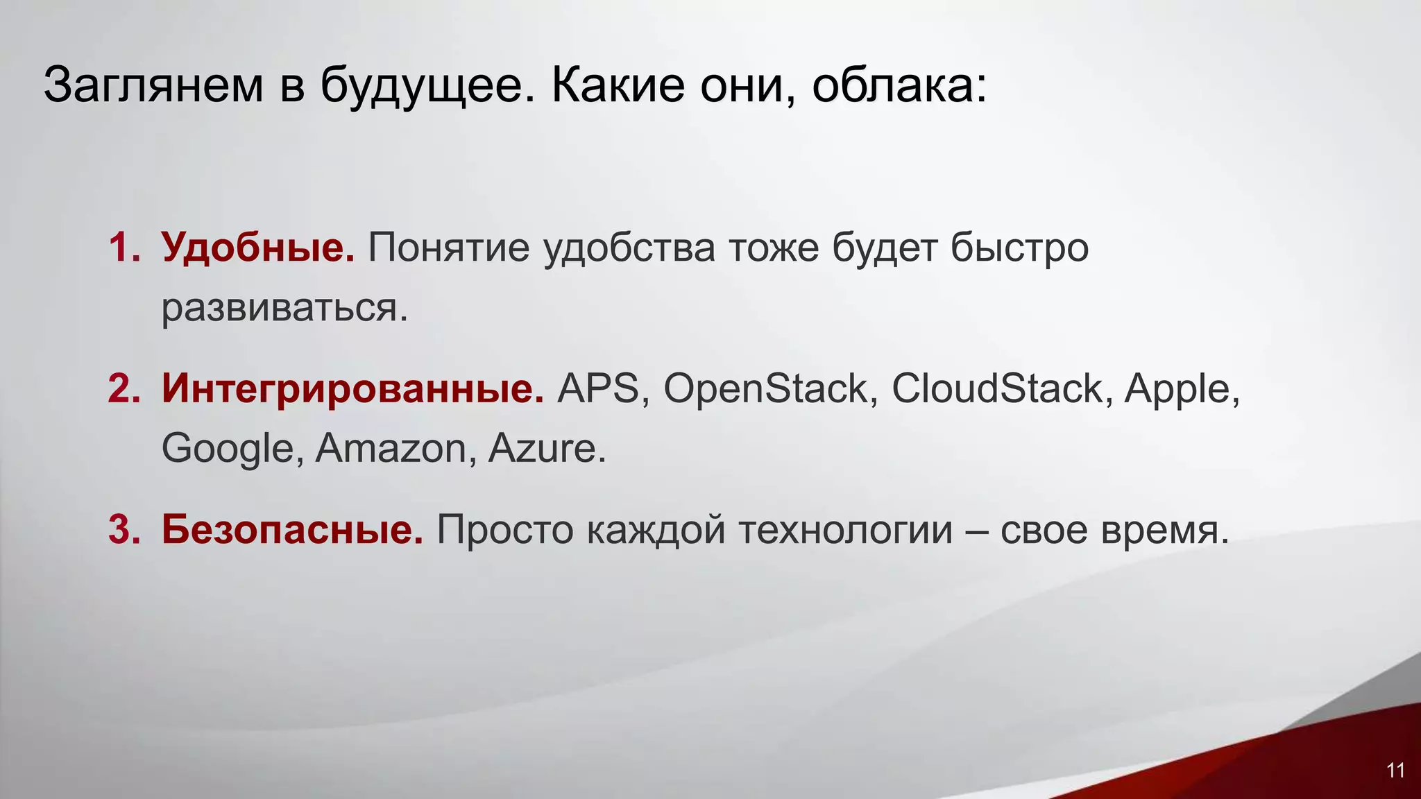 11 
Заглянем в будущее. Какие они, облака: 
1. Удобные. Понятие удобства тоже будет быстро 
развиваться. 
2. Интегрированные. APS, OpenStack, CloudStack, Apple, 
Google, Amazon, Azure. 
3. Безопасные. Просто каждой технологии – свое время. 
 