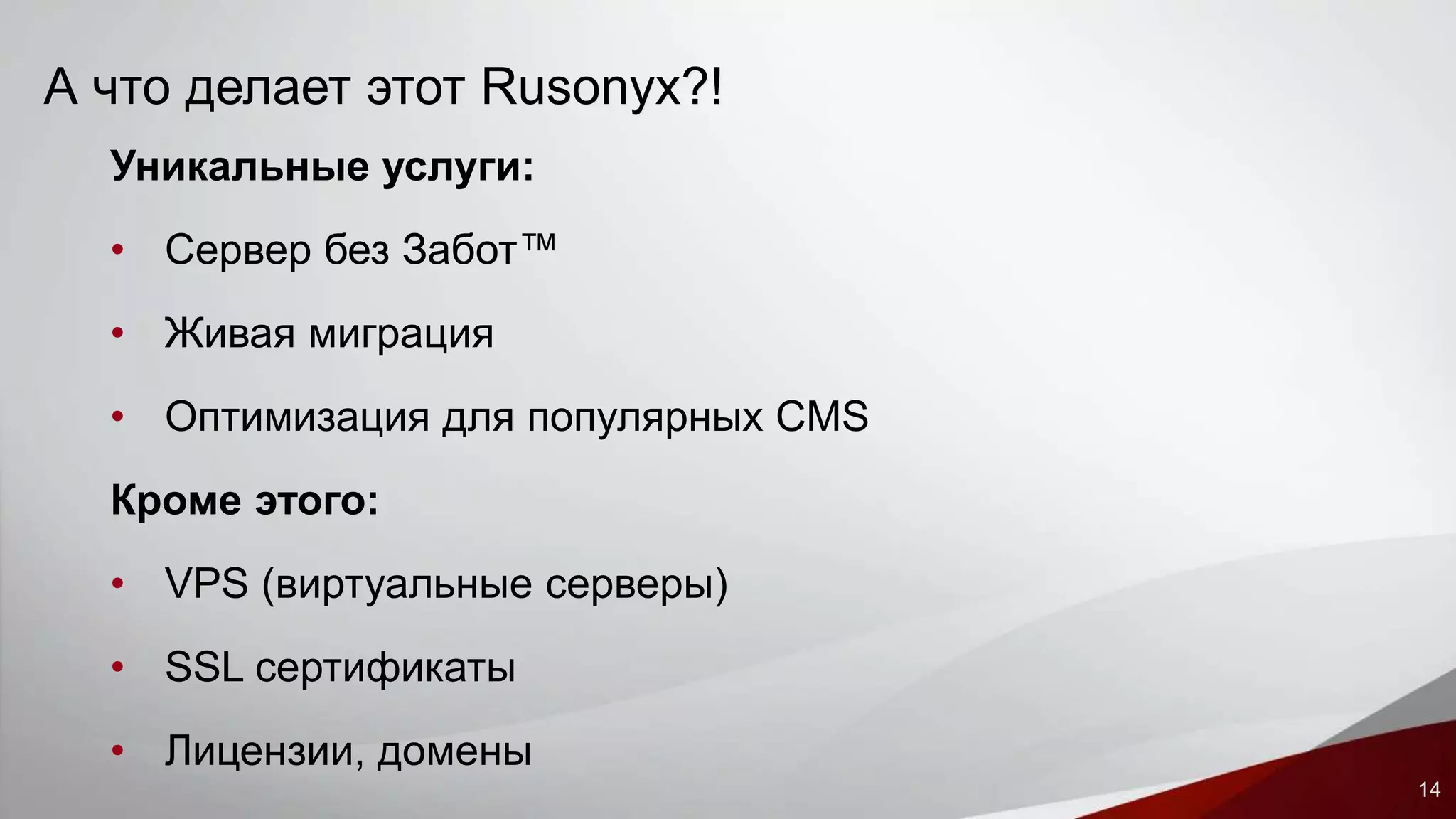 14 
А что делает этот Rusonyx?! 
Уникальные услуги: 
• Сервер без Забот™ 
• Живая миграция 
• Оптимизация для популярных CMS 
Кроме этого: 
• VPS (виртуальные серверы) 
• SSL сертификаты 
• Лицензии, домены 
 