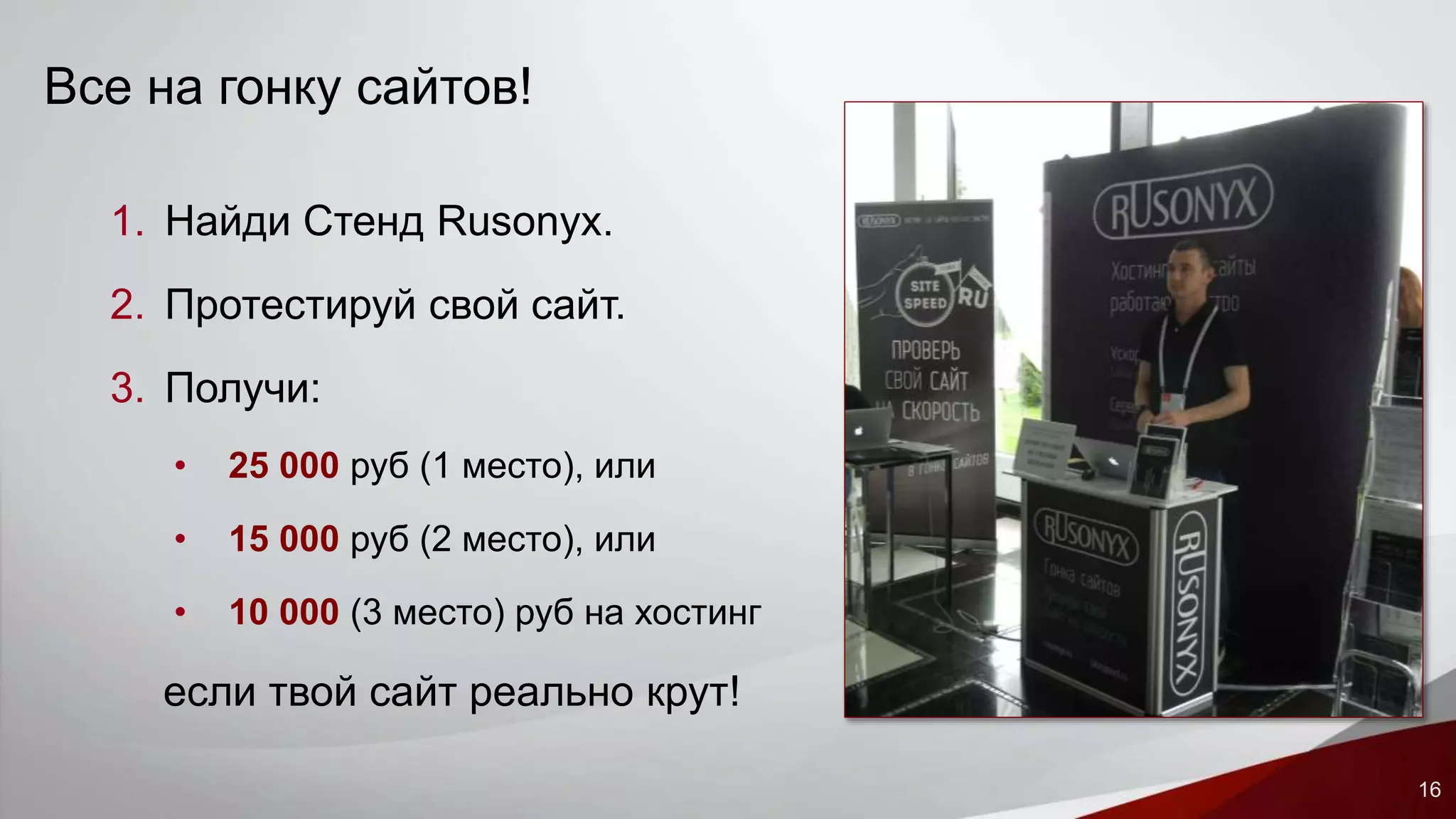 16 
Все на гонку сайтов! 
1. Найди Стенд Rusonyx. 
2. Протестируй свой сайт. 
3. Получи: 
• 25 000 руб (1 место), или 
• 15 000 руб (2 место), или 
• 10 000 (3 место) руб на хостинг 
если твой сайт реально крут! 
 