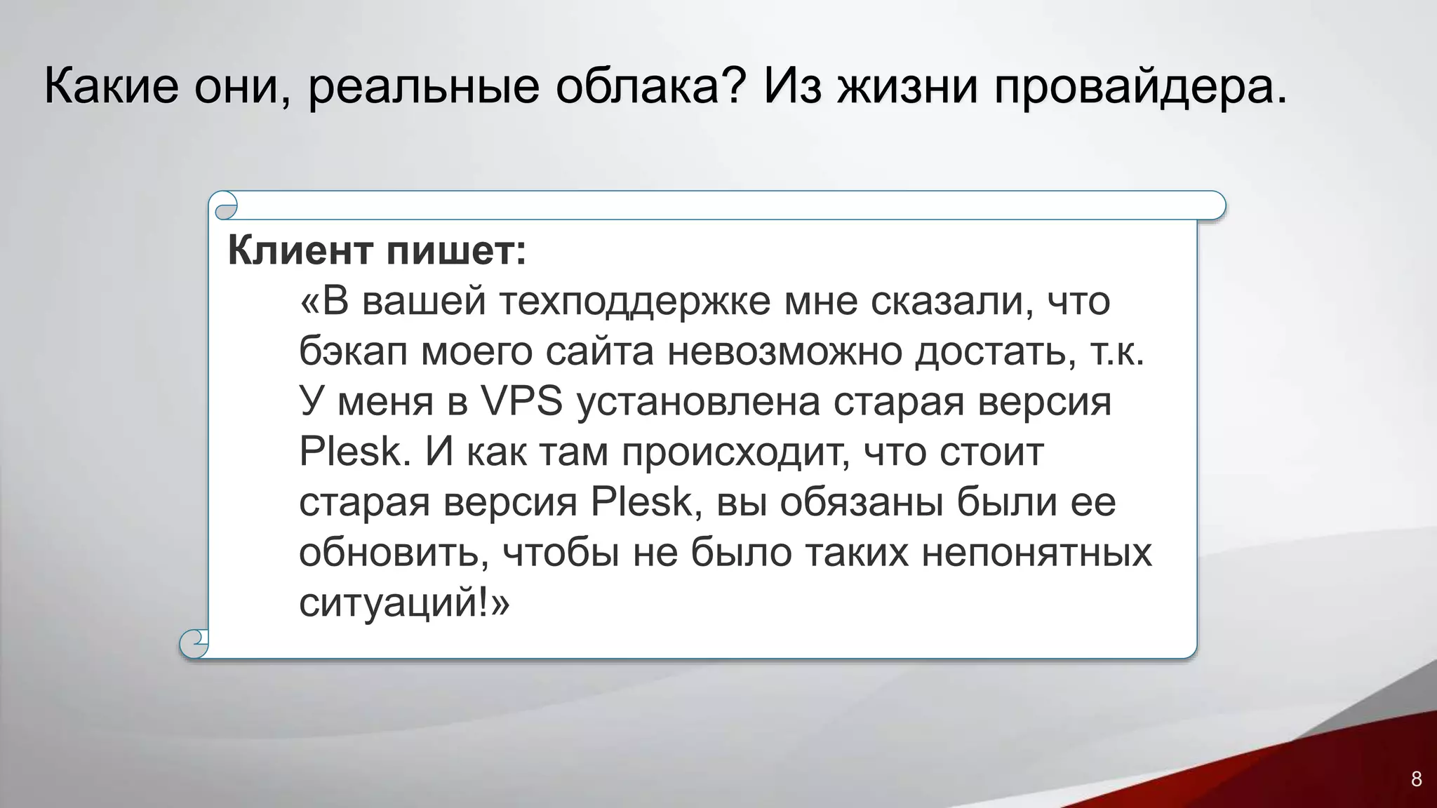 8 
Какие они, реальные облака? Из жизни провайдера. 
Клиент пишет: 
«В вашей техподдержке мне сказали, что 
бэкап моего сайта невозможно достать, т.к. 
У меня в VPS установлена старая версия 
Plesk. И как там происходит, что стоит 
старая версия Plesk, вы обязаны были ее 
обновить, чтобы не было таких непонятных 
ситуаций!» 
 