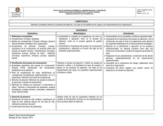 Universidad Libre
de Colombia
Seccional Cali
FACULTAD DE CIENCIAS ECONÓMICAS, ADMINISTRATIVAS Y CONTABLES
ESPECIALIZACIÓN EN GERENCIA DEL TALENTO HUMANO
Asignatura Selección por Competencias
Fecha: septiembre 2014
Versión: 1.0
Página _3_ de _8_
Elaboró: Alvaro Herrera Murgueitio
Santiago de Cali, Octubre, 2014
COMPETENCIA
Identificar candidatos idóneos en procesos de selección, con base en los perfiles de los cargos y los requerimientos de la organización.
CONTENIDOS
Declarativos Metodológicos Actitudinales
1. Referentes conceptuales:
 Competencias: Concepto, tipologías.
 Gestión por competencias: Concepto, enfoques, aporte al
direccionamiento estratégico de la organización.
 Incorporación de personal: Concepto, proceso,
importancia de la incorporación de personal dentro del
proceso de gestión humana - Reclutamiento (Concepto,
importancia, proceso, factores de éxito) - Selección
(Concepto, importancia, enfoques, proceso, aspectos
claves).
 Comprender el concepto de competencia, así como su
importancia y aplicación, tanto en el proceso de
selección, como en el proceso general de gestión
humana.
 Comprender la importancia del proceso de incorporación
(reclutamiento y selección) en función del logro de los
propósitos organizacionales.
 Comprometido con los propósitos y políticas organizacionales.
 Consciente de la importancia del proceso de selección y de la
contribución que este le hace a la organización para alcanzar
los propósitos establecidos en el direccionamiento estratégico.
 Riguroso en la planificación y ejecución de los procesos
organizacionales, en especial procesos como este que
involucra el conocimiento y análisis de aspectos personales de
otros.
 Respetuoso de las características y condiciones de las demás
personas, independientemente de los requerimientos
organizacionales.
 Consciente de la importancia del trabajo colaborativo entre
áreas de la organización.
 Consciente del efecto negativo que pueden causar los
prejuicios en el proceso de selección.
2. Planificación del proceso de incorporación:
 Actividades específicas del proceso de incorporación:
Enfoque PHVA, planificación del reclutamiento,
planificación de la selección.
 Perfil de competencias del cargo: Identificación de
competencias (competencias organizacionales, de rol y
específicas), definición del umbral de competencias.
 Atracción de personal: Definición de canales de atracción
de personas o fuentes de reclutamiento.
 Definición de métodos de evaluación e instrumentos a
utilizar: Técnicas e instrumentos de evaluación, pruebas
psicológicas, pruebas técnicas, entrevistas, assessment
center method (ACM).
Planificar el proceso de selección: i) Definir los canales de
atracción a utilizar, y ii) Establecer los tipos de pruebas a
aplicar en los procesos de selección; con base en los
requerimientos del cargo, los propósitos organizacionales
el enfoque a utilizar.
3. Atracción de personal:
 Recolección de hojas de vida: Análisis y clasificación de
hojas de vida, aspectos básicos de una hoja de vida,
verificación preliminar del perfil.
 Conformación del banco de postulantes.
Obtener hojas de vida de postulantes mediante uso de
canales de reclutamiento acordes con las especificaciones
de los puestos objeto de selección.
 