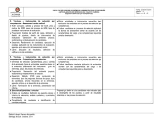 Universidad Libre
de Colombia
Seccional Cali
FACULTAD DE CIENCIAS ECONÓMICAS, ADMINISTRATIVAS Y CONTABLES
ESPECIALIZACIÓN EN GERENCIA DEL TALENTO HUMANO
Asignatura Selección por Competencias
Fecha: septiembre 2014
Versión: 1.0
Página _4_ de _8_
Elaboró: Alvaro Herrera Murgueitio
Santiago de Cali, Octubre, 2014
4. Técnicas e instrumentos de selección por
competencias - Assessment center method:
 ACM: Concepto, actores y proceso del ACM, pros y
contras del ACM, pasos del proceso de ACM, tipos de
pruebas e instrumentos de evaluación.
 Preparación: Análisis del perfil del cargo, definición y
diseño de pruebas, diseño de instrumentos de
evaluación. Generación del ambiente propicio,
recibimiento y contextualización de candidatos.
 Desarrollo: Recibimiento de candidatos, ejecución de
pruebas, aplicación de los instrumentos de evaluación,
aspectos en la ejecución del assessment center.
 Cierre: Discusión de resultados, definición de
calificaciones de candidatos.
 Definir actividades e instrumentos requeridos para
evaluación de candidatos en el proceso de selección por
competencias.
 Evaluar candidatos en procesos de selección aplicando
la técnica de assessment center de acuerdo con las
características del cargo y las competencias requeridas
para su desempeño.
5. Técnicas e instrumentos de selección por
competencias - Entrevista por competencias:
 Entrevista de selección: Características, pros y contras
de la entrevista, tipos de entrevistas, aspectos claves en
la entrevista, elaboración del instrumento guía de
entrevista, pasos del proceso de entrevista.
 Preparación: Generación del ambiente propicio,
recibimiento y establecimiento de relación.
 Desarrollo: Método STAR para conducción de
entrevistas, tipos de preguntas, técnicas de apoyo, tipos
de candidatos, errores frecuentes en la entrevista,
aspectos críticos en el desarrollo de la entrevista.
 Cierre: Terminación de la entrevista, presentación del
informe.
 Definir actividades e instrumentos requeridos para
evaluación de candidatos en el proceso de selección por
competencias.
 Evaluar candidatos mediante aplicación de entrevistas
acordes con las características del cargo y las
competencias requeridas para su desempeño.
6. Elección del candidato a vincular:
 Análisis de resultados: Definición de aspectos claves y
criterios de valoración, análisis cualitativo y cuantitativo
de resultados.
 Consolidación de resultados e identificación de
candidatos idóneos.
Proponer y/o definir el o los candidatos más indicados para
el desempeño de los puestos, a partir de resultados
obtenidos en los proceso de selección.
 