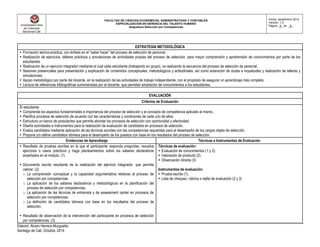 Universidad Libre
de Colombia
Seccional Cali
FACULTAD DE CIENCIAS ECONÓMICAS, ADMINISTRATIVAS Y CONTABLES
ESPECIALIZACIÓN EN GERENCIA DEL TALENTO HUMANO
Asignatura Selección por Competencias
Fecha: septiembre 2014
Versión: 1.0
Página _5_ de _8_
Elaboró: Alvaro Herrera Murgueitio
Santiago de Cali, Octubre, 2014
ESTRATEGIA METODOLÓGICA
 Formación teórico-práctica, con énfasis en el “saber hacer” del proceso de selección de personal.
 Realización de ejercicios, talleres prácticos y simulaciones de actividades propias del proceso de selección, para mayor comprensión y aprehensión de conocimientos por parte de los
estudiantes.
 Realización de un ejercicio integrador mediante el cual cada estudiante (trabajando en grupo), va realizando la secuencia del proceso de selección de personal.
 Sesiones presenciales para presentación y explicación de contenidos conceptuales, metodológicos y actitudinales, así como aclaración de dudas e inquietudes y realización de talleres y
simulaciones.
 Apoyo metodológico por parte del docente, en la realización de las actividades de trabajo independiente, con el propósito de asegurar un aprendizaje más completo.
 Lectura de referencias bibliográficas suministradas por el docente, que permitan ampliación de conocimientos a los estudiantes.
EVALUACIÓN
Criterios de Evaluación
El estudiante:
 Comprende los aspectos fundamentales e importancia del proceso de selección y el concepto de competencia aplicado al mismo.
 Planifica procesos de selección de acuerdo con las características y condiciones de cada uno de ellos.
 Estructura un banco de postulantes que permita abordar los procesos de selección con oportunidad y efectividad.
 Diseña actividades e instrumentos para la realización de evaluación de candidatos en procesos de selección.
 Evalúa candidatos mediante aplicación de las técnicas acordes con las competencias requeridas para el desempeño de los cargos objeto de selección.
 Propone y/o define candidatos idóneos para el desempeño de los puestos con base en los resultados del proceso de selección.
Evidencias de Aprendizaje Técnicas e Instrumentos de Evaluación
 Resultado de pruebas escritas en la que el participante responda preguntas, resuelva
ejercicios o casos prácticos y haga planteamientos sobre los saberes declarativos
enseñados en el módulo. (1)
 Documento escrito resultante de la realización del ejercicio integrador, que permita
valorar: (2)
o La comprensión conceptual y la capacidad argumentativa relativas al proceso de
selección por competencias.
o La aplicación de los saberes declarativos y metodológicos en la planificación del
proceso de selección por competencias.
o La aplicación de las técnicas de entrevista y de assessment center en procesos de
selección por competencias.
o La definición de candidatos idóneos con base en los resultados del proceso de
selección.
 Resultado de observación de la intervención del participante en procesos de selección
por competencias. (3)
Técnicas de evaluación:
 Evaluación de conocimientos (1 y 2).
 Valoración de producto (2).
 Observación directa (3)
Instrumentos de evaluación:
 Prueba escrita (1).
 Lista de chequeo, rúbrica o rejilla de evaluación (2 y 3)
 