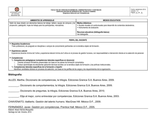 Universidad Libre
de Colombia
Seccional Cali
FACULTAD DE CIENCIAS ECONÓMICAS, ADMINISTRATIVAS Y CONTABLES
ESPECIALIZACIÓN EN GERENCIA DEL TALENTO HUMANO
Asignatura Selección por Competencias
Fecha: septiembre 2014
Versión: 1.0
Página _6_ de _8_
Elaboró: Alvaro Herrera Murgueitio
Santiago de Cali, Octubre, 2014
AMBIENTES DE APRENDIZAJE MEDIOS EDUCATIVOS
Salón de clase dotado con elementos básicos de trabajo: tablero, equipo de cómputo y de
proyección, paleógrafo, hojas de trabajo para los participantes, marcadores.
Medios didácticos:
 Ayudas visuales y/o audiovisuales para desarrollo de contenidos declarativos.
 Instrumentos de evaluación.
Recursos educativos (bibliografía básica):
Ver bibliografía
PERFIL DEL DOCENTE
 Requisitos Académicos:
Título profesional y de posgrado en disciplinas o campos de conocimiento pertinentes con la temática objeto de formación.
 Experiencia Laboral:
Experiencia docente mínima de 5 años y experiencia laboral mínima de 5 años en el proceso de gestión humana, con responsabilidad e intervención directa en la selección de personal.
 Competencias:
 Competencias pedagógicas (competencias laborales específicas en docencia):
o Orientar procesos formativos presenciales con base en los planes de formación concertados.
o Evaluar aprendizajes de estudiantes aplicando técnicas acordes con la temática objeto de formación y las políticas institucionales.
 Competencias laborales específicas de la formación a impartir:
Identificar candidatos idóneos en procesos de selección, con base en los perfiles de los cargos y los requerimientos de la organización.
Bibliografía:
ALLES, Martha. Diccionario de competencias, la trilogía. Ediciones Granica S.A. Buenos Aires, 2009.
________. Diccionario de comportamientos, la trilogía. Ediciones Granica S.A. Buenos Aires, 2009.
________. Diccionario de preguntas, la trilogía. Ediciones Granica S.A. Buenos Aires, 2010.
________. Elija al mejor, como entrevistar por competencias. Ediciones Granica S.A. Buenos Aires, 2003.
CHIAVENATO, Idalberto. Gestión del talento humano. MacGraw Hill. México D.F., 2009.
FERNÁNDEZ, Javier. Gestión por competencias. Prentice Hall. México D.F., 2005.
 