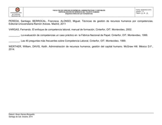 Universidad Libre
de Colombia
Seccional Cali
FACULTAD DE CIENCIAS ECONÓMICAS, ADMINISTRATIVAS Y CONTABLES
ESPECIALIZACIÓN EN GERENCIA DEL TALENTO HUMANO
Asignatura Selección por Competencias
Fecha: septiembre 2014
Versión: 1.0
Página _8_ de _8_
Elaboró: Alvaro Herrera Murgueitio
Santiago de Cali, Octubre, 2014
PEREDA, Santiago; BERROCAL, Francisca; ALONSO, Miguel. Técnicas de gestión de recursos humanos por competencias.
Editorial Unioversitaria Ramón Areces. Madrid, 2011
VARGAS, Fernando. El enfoque de competencia laboral, manual de formación, Cinterfor, OIT. Montevideo, 2002.
________. La evaluación de competencias un caso práctico en la Fábrica Nacional de Papel. Cinterfor, OIT. Montevideo, 1999.
________. Las 40 preguntas más frecuentes sobre Competencia Laboral, Cinterfor, OIT. Montevideo, 1999.
WERTHER, William, DAVIS, Keith. Administración de recursos humanos, gestión del capital humano. McGraw Hill. México D.F.,
2014.
 