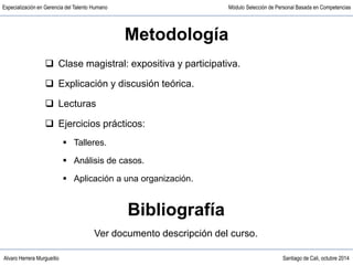 Alvaro Herrera Murgueitio Santiago de Cali, octubre 2014
Especialización en Gerencia del Talento Humano Módulo Selección de Personal Basada en Competencias
Metodología
 Clase magistral: expositiva y participativa.
 Explicación y discusión teórica.
 Lecturas
 Ejercicios prácticos:
 Talleres.
 Análisis de casos.
 Aplicación a una organización.
Bibliografía
Ver documento descripción del curso.
 