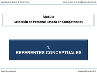 Alvaro Herrera Murgueitio Santiago de Cali, octubre 2014
Especialización en Gerencia del Talento Humano Módulo Selección de Personal Basada en Competencias
Alvaro Herrera Murgueitio Santiago de Cali, octubre 2014
Especialización en Gerencia del Talento Humano Módulo Selección de Personal Basada en Competencias
Módulo
Selección de Personal Basada en Competencias
1.
REFERENTES CONCEPTUALES
 