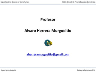 Alvaro Herrera Murgueitio Santiago de Cali, octubre 2014
Especialización en Gerencia del Talento Humano Módulo Selección de Personal Basada en Competencias
Alvaro Herrera Murgueitio Santiago de Cali, octubre 2014
Especialización en Gerencia del Talento Humano Módulo Selección de Personal Basada en Competencias
Profesor
Alvaro Herrera Murgueitio
aherreramurgueitio@gmail.com
 