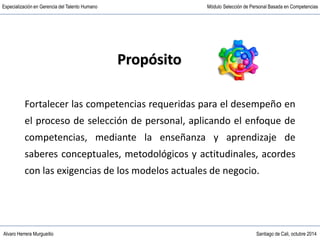 Alvaro Herrera Murgueitio Santiago de Cali, octubre 2014
Especialización en Gerencia del Talento Humano Módulo Selección de Personal Basada en Competencias
Propósito
Fortalecer las competencias requeridas para el desempeño en
el proceso de selección de personal, aplicando el enfoque de
competencias, mediante la enseñanza y aprendizaje de
saberes conceptuales, metodológicos y actitudinales, acordes
con las exigencias de los modelos actuales de negocio.
 