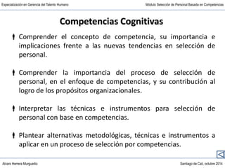 Alvaro Herrera Murgueitio Santiago de Cali, octubre 2014
Especialización en Gerencia del Talento Humano Módulo Selección de Personal Basada en Competencias
Competencias Cognitivas
 Comprender el concepto de competencia, su importancia e
implicaciones frente a las nuevas tendencias en selección de
personal.
 Comprender la importancia del proceso de selección de
personal, en el enfoque de competencias, y su contribución al
logro de los propósitos organizacionales.
 Interpretar las técnicas e instrumentos para selección de
personal con base en competencias.
 Plantear alternativas metodológicas, técnicas e instrumentos a
aplicar en un proceso de selección por competencias.
 