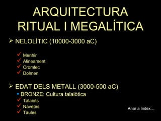 ARQUITECTURA 
RITUAL I MEGALÍTICA 
 NELOLÍTIC (10000-3000 aC) 
 Menhir 
 Alineament 
 Cromlec 
 Dolmen 
 EDAT DELS METALL (3000-500 aC) 
• BRONZE: Cultura talaiòtica 
 Talaiots 
 Navetes 
 Taules 
Anar a índex… 
 