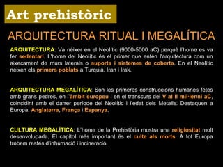 Art prehistòric 
ARQUITECTURA RITUAL I MEGALÍTICA 
ARQUITECTURA: Va néixer en el Neolític (9000-5000 aC) perquè l’home es va 
fer sedentari. L'home del Neolític és el primer que entén l'arquitectura com un 
aixecament de murs laterals o suports i sistemes de coberta. En el Neolític 
neixen els primers poblats a Turquia, Iran i Irak. 
ARQUITECTURA MEGALÍTICA: Són les primeres construccions humanes fetes 
amb grans pedres, en l’àmbit europeu i en el transcurs del V al II mil·lenni aC, 
coincidint amb el darrer període del Neolític i l’edat dels Metalls. Destaquen a 
Europa: Anglaterra, França i Espanya. 
CULTURA MEGALÍTICA: L’home de la Prehistòria mostra una religiositat molt 
desenvolupada. El capítol més important és el culte als morts. A tot Europa 
trobem restes d’inhumació i incineració. 
 