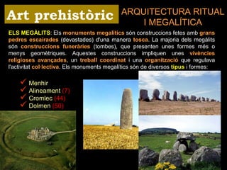 ARQUITECTURA RITUAL 
I MEGALÍTICA 
Art prehistòric 
ELS MEGÀLITS: Els monuments megalítics són construccions fetes amb grans 
pedres escairades (devastades) d'una manera tosca. La majoria dels megàlits 
són construccions funeràries (tombes), que presenten unes formes més o 
menys geomètriques. Aquestes construccions impliquen unes vivències 
religioses avançades, un treball coordinat i una organització que regulava 
l'activitat col·lectiva. Els monuments megalítics són de diversos tipus i formes: 
 Menhir 
 Alineament (7) 
 Cromlec (44) 
 Dolmen (50) 
 