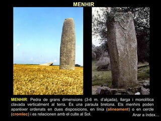 MENHIR 
MENHIR: Pedra de grans dimensions (3-6 m. d’alçada), llarga i monolítica 
clavada verticalment al terra. És una paraula bretona. Els menhirs poden 
aparèixer ordenats en dues disposicions, en línia (alineament) o en cercle 
(cromlec) i es relacionen amb el culte al Sol. Anar a índex… 
 