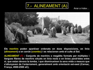Anar a índex… 7.- ALINEAMENT (A) 
Els menhirs poden aparèixer ordenats en dues disposicions, en línia 
(alineament) o en cercle (cromlec) i es relacionen amb el culte al Sol. 
ALINEAMENT (7) : Conjunts de menhirs o megàlits formats per múltiples i 
llargues fileres de menhirs situats en línia recta o en línies paral·leles entre 
si, que estan devora la tomba, i que disminueixen la seva mida a mesura que 
s'allunyaven de l’enterrament, generalment amb orientació est-oest (Carnac, 
França, 4500-2500 aC). 
 