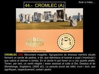 Anar a índex… 
44.- CROMLEC (A) 
CROMLEC (44): Monument megalític. Agrupacions de diversos menhirs situats 
formant un cercle de pedres, o bé, que delimitava el turonet o pujol (“montículo”) 
que cobria el dolmen o tomba. En el cercle hi pot haver un o uns quants anells. 
Tenen, per tant, un sentit religiós i estan associat al culte al Sol. Destaca el de 
Stonehenge, Anglaterra, (3000 aC). La paraula prové del cèltic crum i lech, que 
signifiquen, respectivament, corbat i pedra. 
 