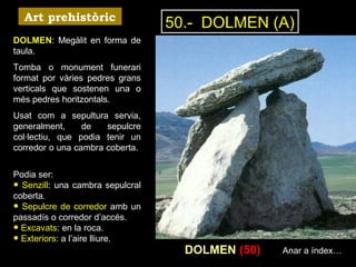 50.- DOLMEN (A) 
DOLMEN (50) 
Art prehistòric 
DOLMEN: Megàlit en forma de 
taula. 
Tomba o monument funerari 
format por vàries pedres grans 
verticals que sostenen una o 
més pedres horitzontals. 
Usat com a sepultura servia, 
generalment, de sepulcre 
col·lectiu, que podia tenir un 
corredor o una cambra coberta. 
Podia ser: • Senzill: una cambra sepulcral 
coberta. • Sepulcre de corredor amb un 
passadís o corredor d’accés. • Excavats: en la roca. • Exteriors: a l’aire lliure. 
Anar a índex… 
 