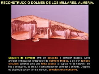 RECONSTRUCCIÓ DOLMEN DE LOS MILLARES. ALMERIA. 
Sepulcre de corredor amb un passadís o corredor d’accés. Cova 
artificial formada per juxtaposició de dolmens trilítics, o bé, són tombes 
circulars cobertes amb una falsa cúpula (la cúpula no és natural) i en 
lloc d’excavar-la, es crea, i li construeixen un corredor d’entrada. Després 
es dissimula posant terra al damunt, semblant una muntanya. 
 
