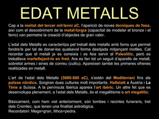 EDAT METALLS 
Cap a la meitat del tercer mil·lenni aC, l’aparició de noves tècniques de fosa, 
així com el descobriment de la metal·lúrgia (capacitat de modelar el bronze i el 
ferro) van permetre la creació d’objectes de gran valor. 
L’edat dels Metalls es caracteritza pel treball dels metalls amb forns que permet 
fondre’ls per tal de donar-los qualsevol forma desitjada mitjançant motlles. Cal 
recordar que el metall ja es coneixia i es feia servir al Paleolític, però es 
treballava martellejant-lo en fred. Ara es fan tot un seguit d’aparells de metall, 
sobretot armes i eines de conreu (cultiu). Apareixen també les primeres ofrenes 
realitzades en metall. 
L’art de l’edat dels Metalls (3000-500 aC), s’estén del Mediterrani fins als 
països nòrdics. Sorgiran dues cultures molt importants, Hallstatt a Àustria i La 
Tène a Suïssa. A la península Ibèrica apareix l’art ibèric. Un altre fet que es 
desenvolupa plenament, a l’edat dels Metalls, és el megalitisme o art megalític. 
Bàsicament, com hem vist anteriorment, són tombes i recintes funeraris, tret 
dels Cromlec, que tenen una finalitat astrològica. 
Recordatori: Mega=gran, lithos=pedra. 
 