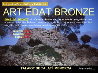 ART EDAT BRONZE 
TALAIOT DE TALATÍ. MENORCA. 
Anar a índex… 
Art prehistòric: Cultura Talaiòtica 
EDAT DE BRONZE  Cultura Talaiòtica (monuments megalítics que 
apareixen a les Illes Balears, datats a l’edat del Bronze). A les nostres illes, l’art 
megalític es troba representat per tres tipus arquitectònics: 
Talaiots (131) 
 Navetes (100) 
 Taules (134) 
 
