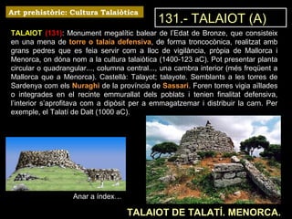 Art prehistòric: Cultura Talaiòtica 
TALAIOT (131): Monument megalític balear de l’Edat de Bronze, que consisteix 
en una mena de torre o talaia defensiva, de forma troncocònica, realitzat amb 
grans pedres que es feia servir com a lloc de vigilància, pròpia de Mallorca i 
Menorca, on dóna nom a la cultura talaiòtica (1400-123 aC). Pot presentar planta 
circular o quadrangular..., columna central..., una cambra interior (més freqüent a 
Mallorca que a Menorca). Castellà: Talayot; talayote. Semblants a les torres de 
Sardenya com els Nuraghi de la província de Sassari. Foren torres vigia aïllades 
o integrades en el recinte emmurallat dels poblats i tenien finalitat defensiva, 
l’interior s’aprofitava com a dipòsit per a emmagatzemar i distribuir la carn. Per 
exemple, el Talatí de Dalt (1000 aC). 
TALAIOT DE TALATÍ. MENORCA. 
Anar a índex… 
131.- TALAIOT (A) 
 