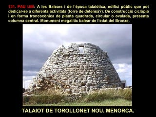131. PAU UIB: A les Balears i de l’època talaiòtica, edifici públic que pot 
dedicar-se a diferents activitats (torre de defensa?). De construcció ciclòpia 
i en forma troncocònica de planta quadrada, circular o ovalada, presenta 
columna central. Monument megalític balear de l’edat del Bronze. 
TALAIOT DE TOROLLONET NOU. MENORCA. 
 