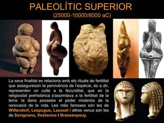 PALEOLÍTIC SUPERIOR 
(25000-10000/8000 aC) 
La seva finalitat es relaciona amb els rituals de fertilitat 
que asseguressin la pervivència de l’espècie, és a dir, 
representen un culte a la fecunditat, que en la 
religiositat prehistòrica s'assimilava a la fertilitat de la 
terra: la dona posseeix el poder misteriós de la 
renovació de la vida. Les més famoses són les de 
Willendorf, Lespugue, Laussel i altres venus són les 
de Savignano, Vestonice i Brassenpouy. 
 