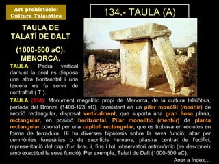 Art prehistòric: 
Cultura Talaiòtica 
TAULA DE 
TALATÍ DE DALT 
(1000-500 aC). 
MENORCA. 
TAULA: Pedra vertical 
damunt la qual es disposa 
una altra horitzontal i una 
tercera es fa servir de 
contrafort ( T ). 
134.- TAULA (A) 
TAULA (134): Monument megalític propi de Menorca, de la cultura talaiòtica, 
període del Bronze (1400-123 aC), consistent en un pilar monòlit (menhir) de 
secció rectangular, disposat verticalment, que suporta una gran llosa plana, 
rectangular, en posició horitzontal. Pilar monolític (menhir) de planta 
rectangular coronat per una capitell rectangular, que es trobava en recintes en 
forma de ferradura. Hi ha diverses hipòtesis sobre la seva funció: altar per 
cerimònies funeràries o de sacrificis humans, pilastra central de l’edifici, 
representació del cap d’un brau i, fins i tot, observatori astronòmic (es desconeix 
amb exactitud la seva funció). Per exemple, Talatí de Dalt (1000-500 aC). 
Anar a índex… 
 