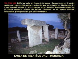 134. PAU UIB: Edifici de culte en forma de ferradura i façana còncava. Al centre 
destaca un gran monòlit vertical, a sobre del qual se n’hi posa un d’horitzontal. És 
d’època talaiòtica (1000-123 aC) i només es troba a Menorca. Monument megalític de 
la cultura talaiòtica, període del Bronze, consistent en un monòlit disposat 
verticalment que suporta una gran pedra horitzontal. 
TAULA DE TALATÍ DE DALT. MENORCA. 
 