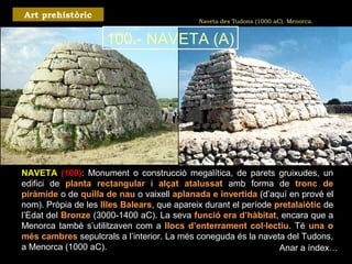 Naveta des Tudons (1000 aC). Menorca. 
Art prehistòric 
100.- NAVETA (A) 
NAVETA (100): Monument o construcció megalítica, de parets gruixudes, un 
edifici de planta rectangular i alçat atalussat amb forma de tronc de 
piràmide o de quilla de nau o vaixell aplanada e invertida (d’aquí en prové el 
nom). Pròpia de les Illes Balears, que apareix durant el període pretalaiòtic de 
l’Edat del Bronze (3000-1400 aC). La seva funció era d’hàbitat, encara que a 
Menorca també s’utilitzaven com a llocs d’enterrament col·lectiu. Té una o 
més cambres sepulcrals a l’interior. La més coneguda és la naveta del Tudons, 
a Menorca (1000 aC). Anar a índex… 
 