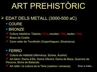 ART PREHISTÒRIC 
 EDAT DELS METALL (3000-500 aC) 
• COURE 
• BRONZE 
 Cultura talaiòtica: Talaiots (131), navetes (100), taules (134). 
 Braus de Costitx 
 Carro solar de Trundholm (Copenhaguen, Dinamarca). 
• FERRO 
 Cultura de Hallstatt (Alemanya, Suïssa, Àustria) 
 Art ibèric: Dama d’Elx, Dama Oferent, Dama de Baza, Guerrers de 
Porcuna, Bicha de Balazote. 
 Art cèltic i la cultura de la Tène (castros i verracos). Anar a índex… 
 