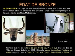 EDAT DE BRONZE 
Braus de Costitx Caps de brau fets de bronze, amb tècnica simple. Per a la 
boca i el nas s’han fet uns forats més profunds i unes línies convergents per a 
la cara i els ulls ametllats. Molt realista. 
Anar a índex… 
Jaciment talaiòtic de la finca de Son Corró (ss. V al II aC). Caps de bou de 
l’Edat de Bronze trobats en 1894. Originals Museu Arqueològic Nacional de 
Madrid, reproduccions al Casal de Cultura de Costitx. Illa de Mallorca. Balears. 
 