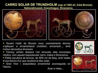 CARRO SOLAR DE TRUNDHOLM (cap al 1200 aC, Edat Bronze). 
Nationalmuseet, Copenhague. Dinamarca. 
• Durant l’edat de Bronze nous coneixements tècnics 
s’apliquen a ornamentació (mobiliari, armament..., amb 
motius decoratius diversos). 
• Terreny artístic destaca l’art minuciós dels bronzistes 
nòrdics, com aquest espectacular carro, trobat a Dinamarca. 
• Petita escultura de bronze, de 59’6 cm de llarg, amb restes 
d’una làmina d’or que recobria el disc solar. 
• Gran finor i exquisidesa ornamental aconseguida en 
l’època. 
Anar a índex… 
 