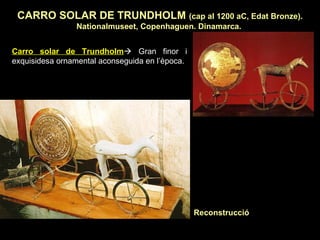CARRO SOLAR DE TRUNDHOLM (cap al 1200 aC, Edat Bronze). 
Nationalmuseet, Copenhaguen. Dinamarca. 
Carro solar de Trundholm Gran finor i 
exquisidesa ornamental aconseguida en l’època. 
Reconstrucció 
 