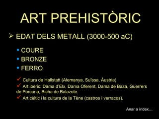 ART PREHISTÒRIC 
 EDAT DELS METALL (3000-500 aC) 
• COURE 
• BRONZE 
• FERRO 
 Cultura de Hallstatt (Alemanya, Suïssa, Àustria) 
 Art ibèric: Dama d’Elx, Dama Oferent, Dama de Baza, Guerrers 
de Porcuna, Bicha de Balazote. 
 Art cèltic i la cultura de la Tène (castros i verracos). 
Anar a índex… 
 