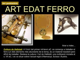 Art prehistòric 
ART EDAT FERRO 
Anar a índex… 
Cultura de Hallstatt: A l’inicií del primer mil·lenni aC. es comença a treballar el 
ferro (un dels elements més abundants de la terra), és un material resistent però 
difícil de treballar. Destaca la cultura i l’art de Hallstatt, una civilització iniciada al 
s. VII aC, i es va situar sobre l’actual regió d’Alemanya, Suïssa i Àustria. 
 